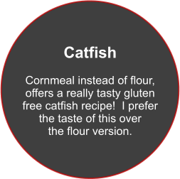 Catfish  Cornmeal instead of flour, offers a really tasty gluten free catfish recipe!  I prefer the taste of this over the flour version.